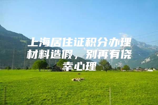 上海居住证积分办理材料造假，别再有侥幸心理