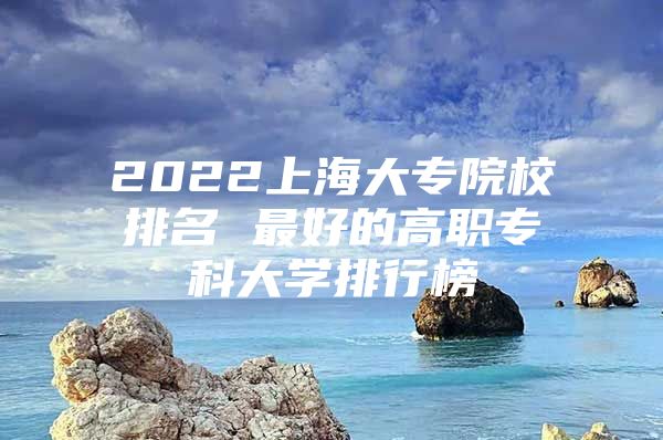 2022上海大专院校排名 最好的高职专科大学排行榜