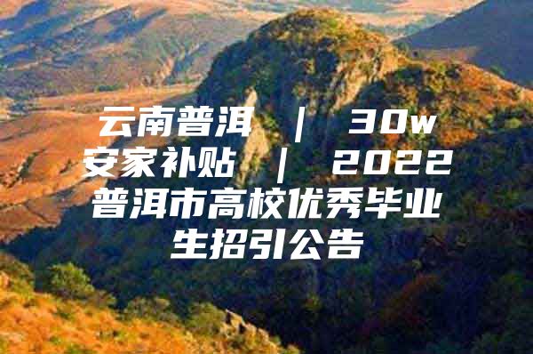 云南普洱 ｜ 30w安家补贴 ｜ 2022普洱市高校优秀毕业生招引公告