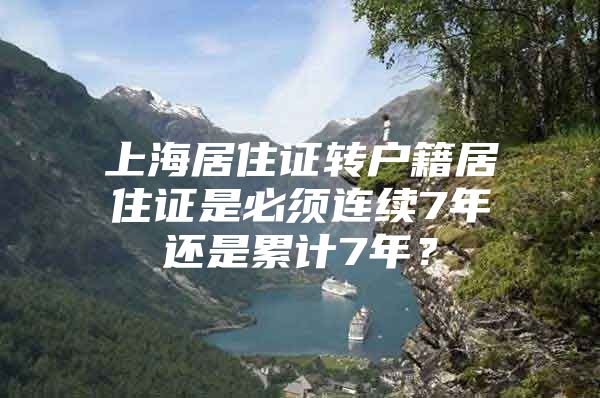 上海居住证转户籍居住证是必须连续7年还是累计7年？