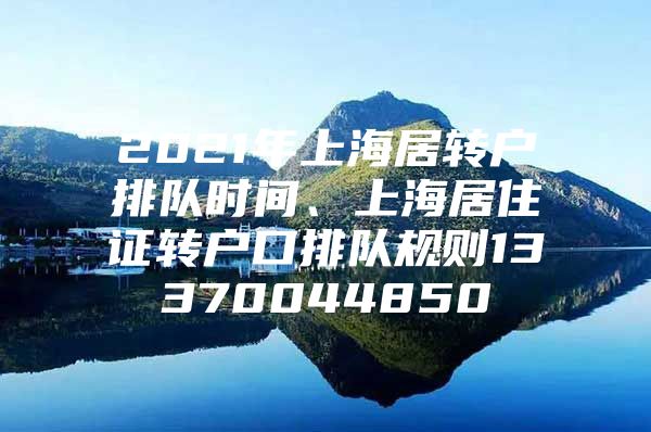 2021年上海居转户排队时间、上海居住证转户口排队规则13370044850