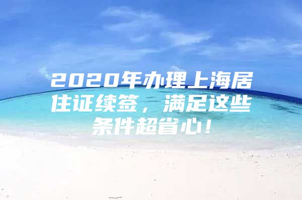 2020年办理上海居住证续签，满足这些条件超省心！