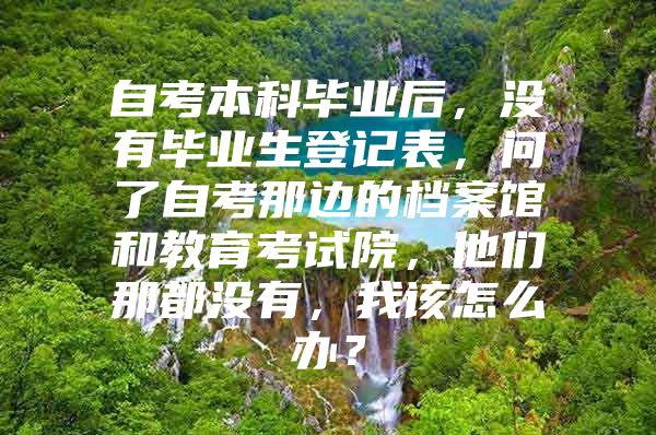 自考本科毕业后，没有毕业生登记表，问了自考那边的档案馆和教育考试院，他们那都没有，我该怎么办？