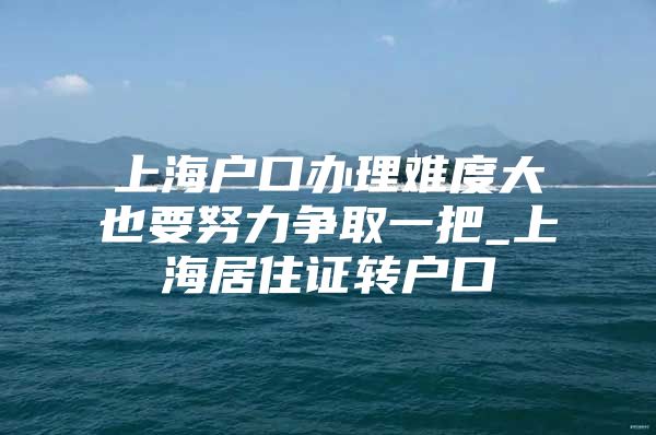 上海户口办理难度大也要努力争取一把_上海居住证转户口