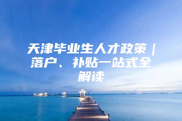 天津毕业生人才政策｜落户、补贴一站式全解读