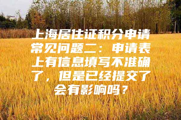 上海居住证积分申请常见问题二：申请表上有信息填写不准确了，但是已经提交了会有影响吗？