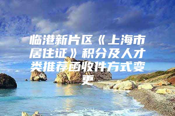 临港新片区《上海市居住证》积分及人才类推荐函收件方式变更