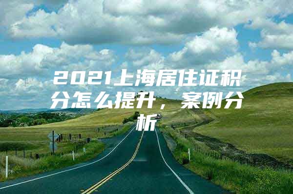 2021上海居住证积分怎么提升，案例分析