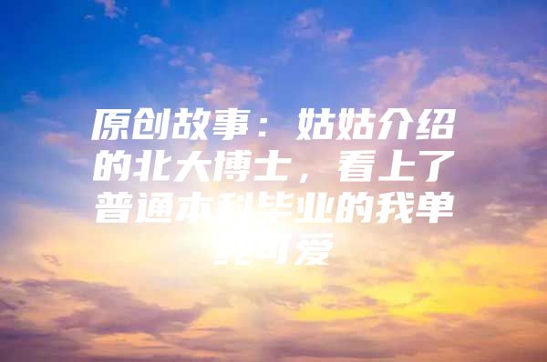 原创故事：姑姑介绍的北大博士，看上了普通本科毕业的我单纯可爱