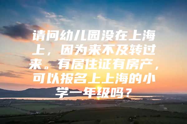 请问幼儿园没在上海上，因为来不及转过来。有居住证有房产，可以报名上上海的小学一年级吗？