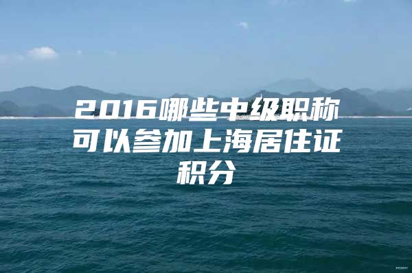 2016哪些中级职称可以参加上海居住证积分