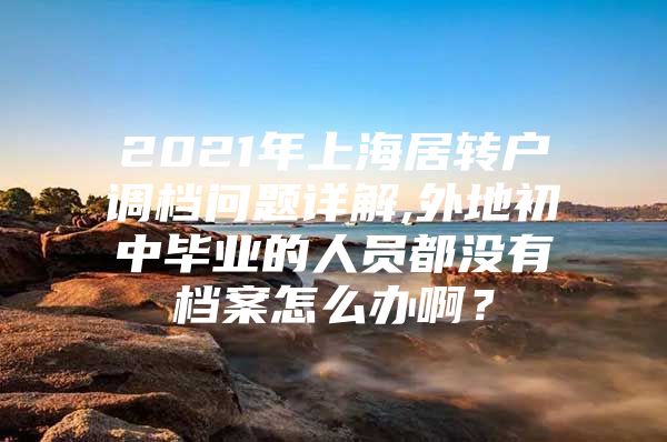 2021年上海居转户调档问题详解,外地初中毕业的人员都没有档案怎么办啊？