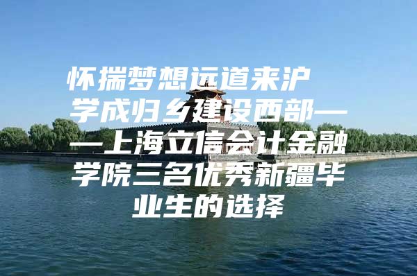 怀揣梦想远道来沪  学成归乡建设西部——上海立信会计金融学院三名优秀新疆毕业生的选择