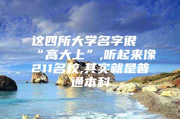 这四所大学名字很“高大上”,听起来像211名校,其实就是普通本科