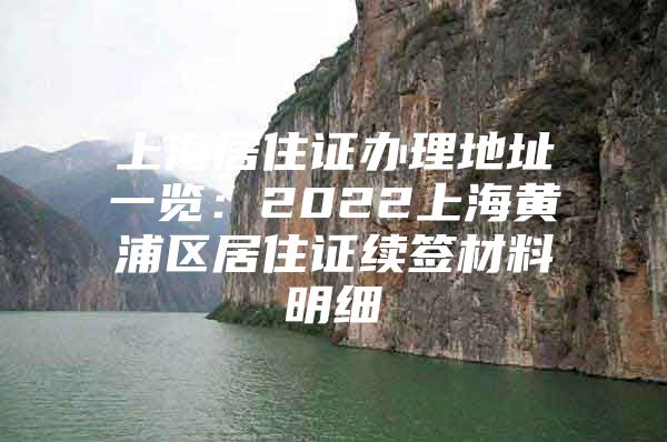 上海居住证办理地址一览：2022上海黄浦区居住证续签材料明细