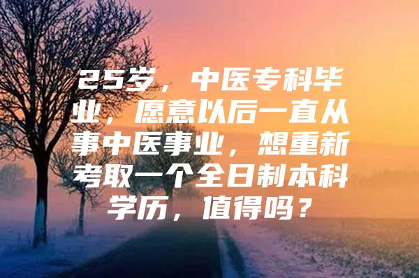 25岁，中医专科毕业，愿意以后一直从事中医事业，想重新考取一个全日制本科学历，值得吗？