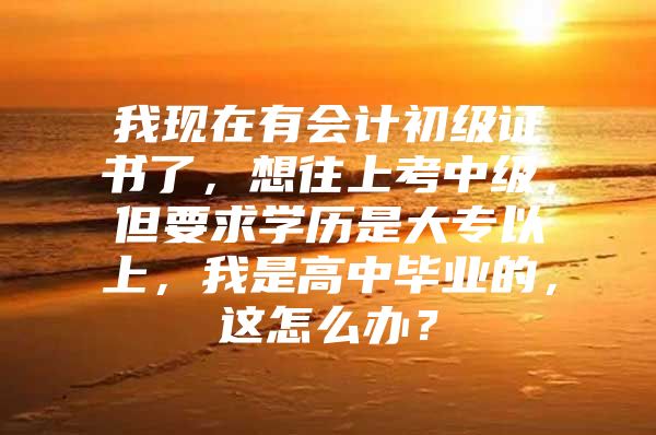 我现在有会计初级证书了，想往上考中级，但要求学历是大专以上，我是高中毕业的，这怎么办？