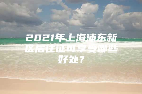 2021年上海浦东新区居住证可享受哪些好处？