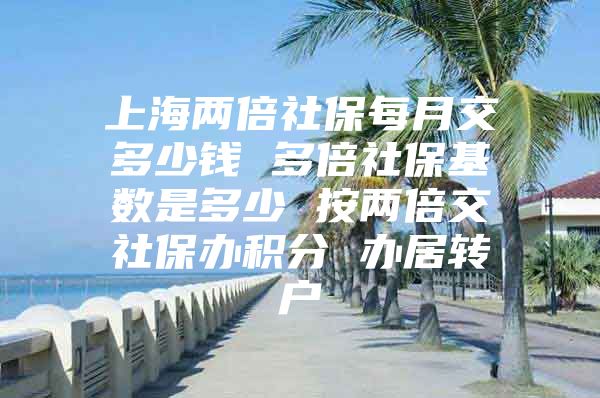 上海两倍社保每月交多少钱 多倍社保基数是多少 按两倍交社保办积分 办居转户