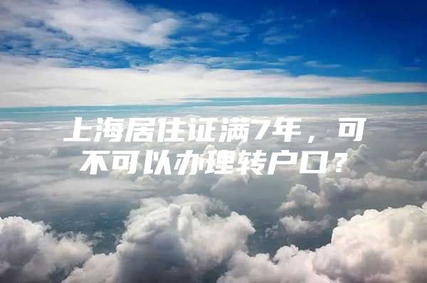 上海居住证满7年，可不可以办理转户口？