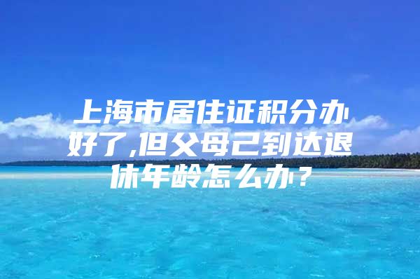 上海市居住证积分办好了,但父母己到达退休年龄怎么办？