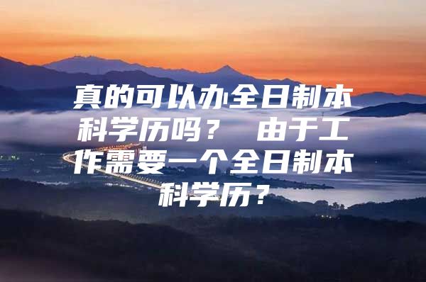 真的可以办全日制本科学历吗？ 由于工作需要一个全日制本科学历？