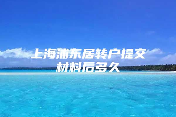 上海浦东居转户提交材料后多久