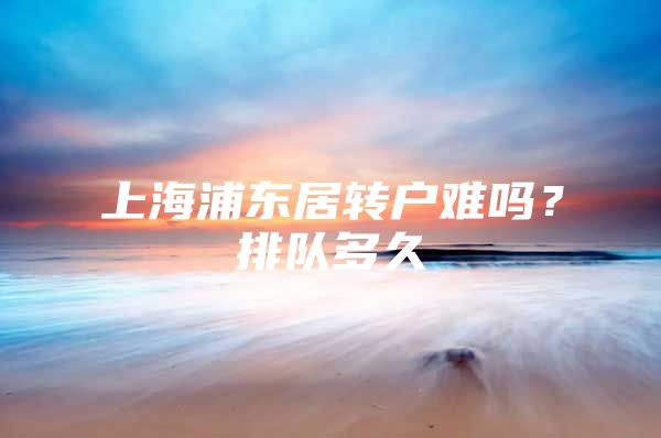 上海浦东居转户难吗？排队多久