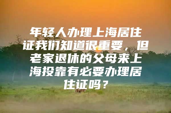 年轻人办理上海居住证我们知道很重要，但老家退休的父母来上海投靠有必要办理居住证吗？