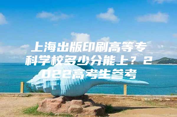 上海出版印刷高等专科学校多少分能上？2022高考生参考