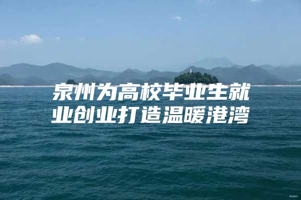 泉州为高校毕业生就业创业打造温暖港湾