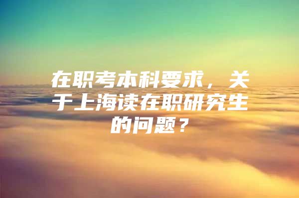 在职考本科要求，关于上海读在职研究生的问题？