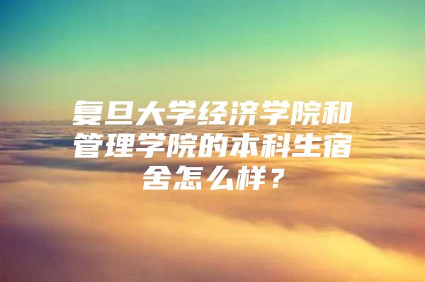 复旦大学经济学院和管理学院的本科生宿舍怎么样？