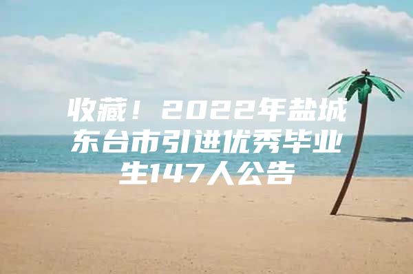 收藏！2022年盐城东台市引进优秀毕业生147人公告