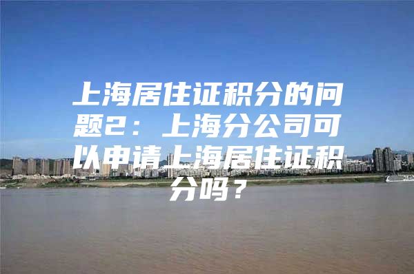 上海居住证积分的问题2：上海分公司可以申请上海居住证积分吗？