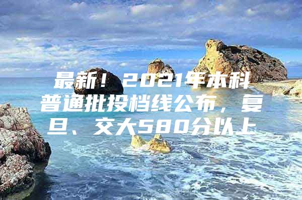 最新！2021年本科普通批投档线公布，复旦、交大580分以上