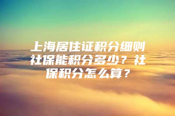 上海居住证积分细则社保能积分多少？社保积分怎么算？