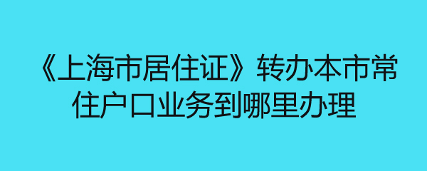 《上海市居住证》转办本市常住户口业务到哪里办理