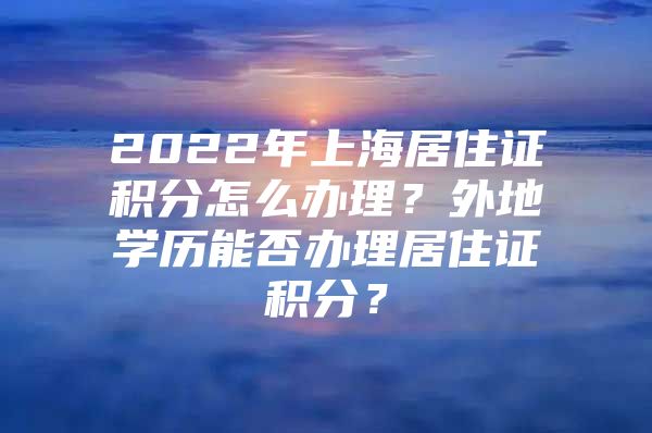 2022年上海居住证积分怎么办理？外地学历能否办理居住证积分？