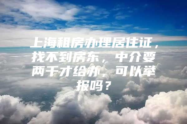 上海租房办理居住证，找不到房东，中介要两千才给办，可以举报吗？