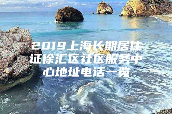 2019上海长期居住证徐汇区社区服务中心地址电话一览