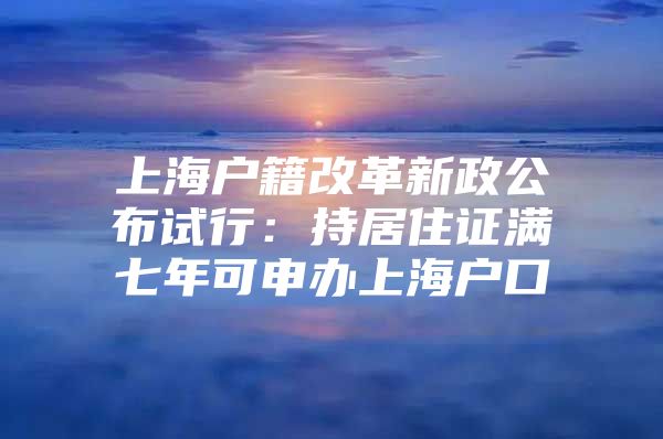 上海户籍改革新政公布试行：持居住证满七年可申办上海户口