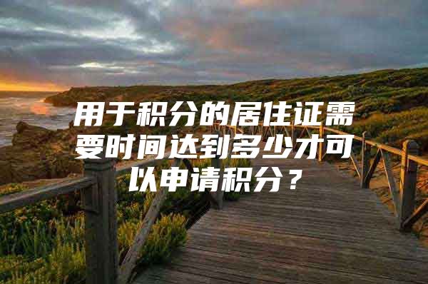 用于积分的居住证需要时间达到多少才可以申请积分？