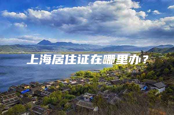 上海居住证在哪里办？