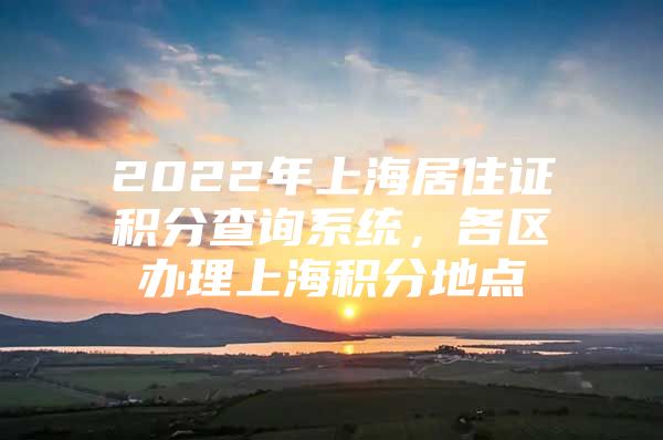 2022年上海居住证积分查询系统，各区办理上海积分地点