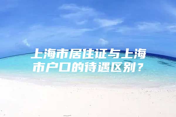 上海市居住证与上海市户口的待遇区别？