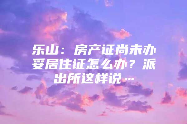 乐山：房产证尚未办妥居住证怎么办？派出所这样说…