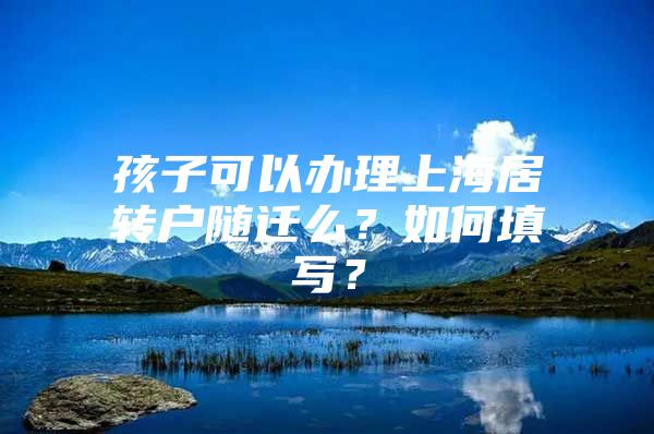 孩子可以办理上海居转户随迁么？如何填写？