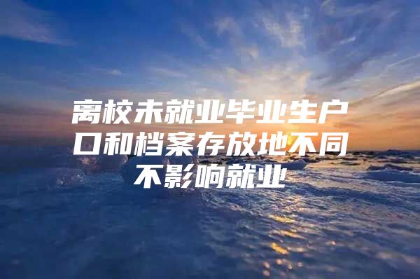 离校未就业毕业生户口和档案存放地不同不影响就业