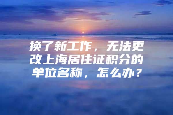 换了新工作，无法更改上海居住证积分的单位名称，怎么办？